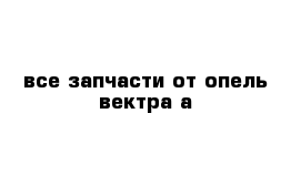 все запчасти от опель вектра а